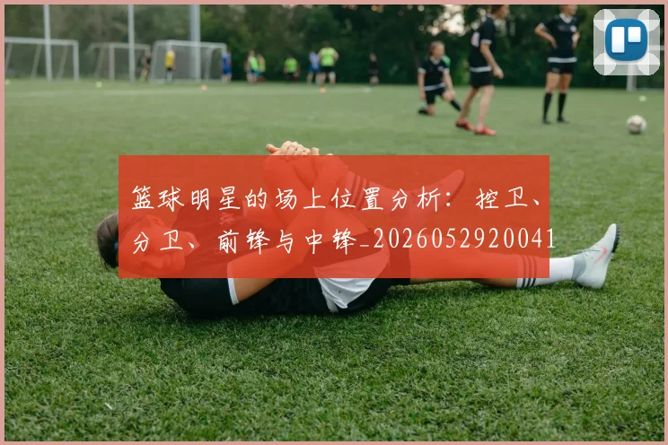 篮球明星的场上位置分析:控卫、分卫、前锋与中锋_20260529200419