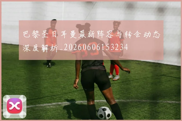巴黎圣日耳曼最新阵容与转会动态深度解析_20260606153234