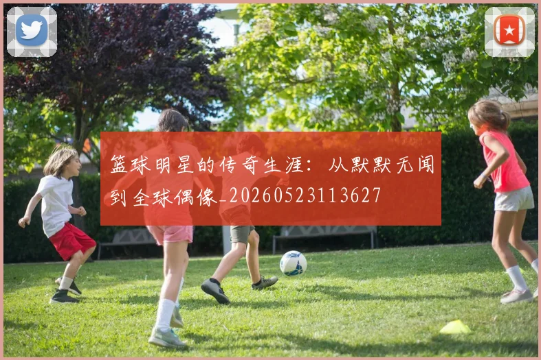篮球明星的传奇生涯：从默默无闻到全球偶像_20260523113627