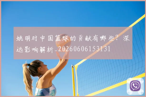 姚明对中国篮球的贡献有哪些?深远影响解析_20260606153131