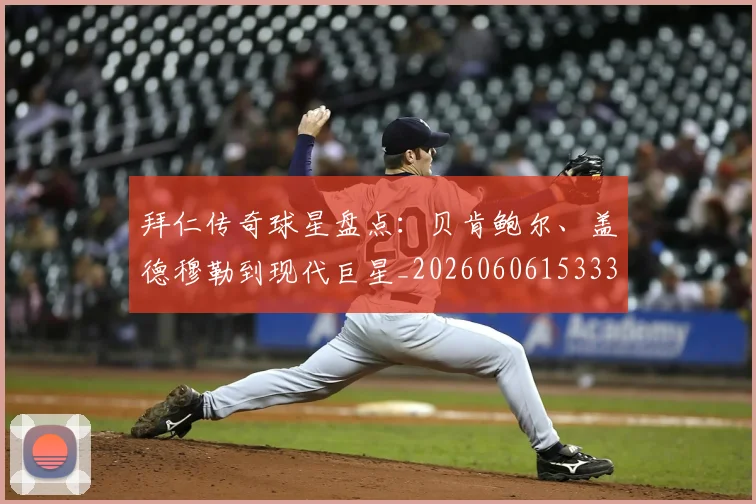 拜仁传奇球星盘点：贝肯鲍尔、盖德穆勒到现代巨星_20260606153336