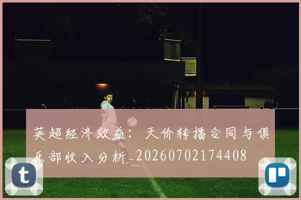 英超经济效益：天价转播合同与俱乐部收入分析_20260702174408