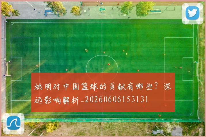 姚明对中国篮球的贡献有哪些？深远影响解析_20260606153131
