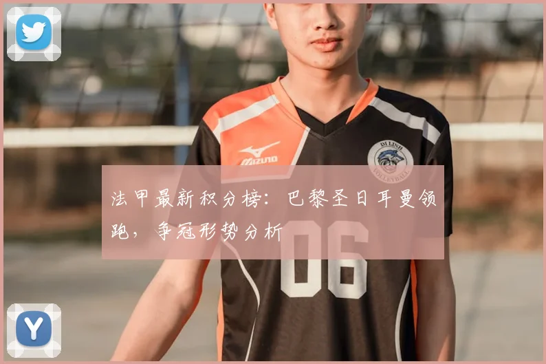 法甲最新积分榜：巴黎圣日耳曼领跑，争冠形势分析