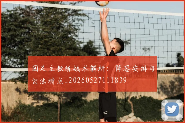国足主教练战术解析:阵容安排与打法特点_20260527111839
