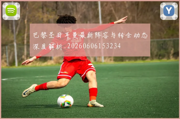 巴黎圣日耳曼最新阵容与转会动态深度解析_20260606153234