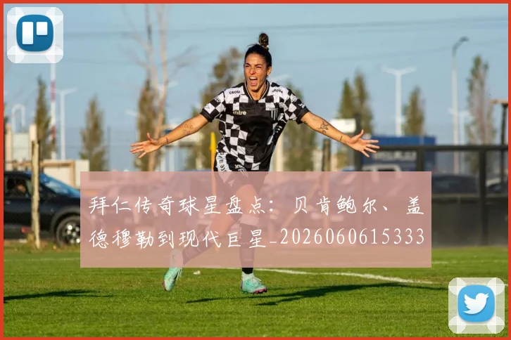 拜仁传奇球星盘点：贝肯鲍尔、盖德穆勒到现代巨星_20260606153336