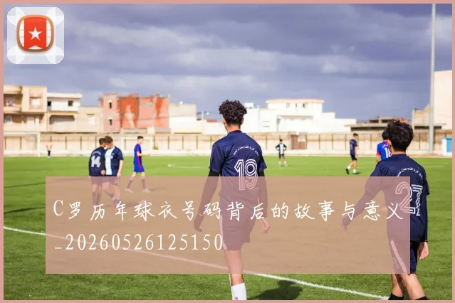 C罗历年球衣号码背后的故事与意义_20260526125150